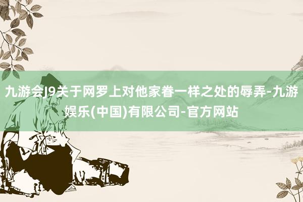 九游会J9关于网罗上对他家眷一样之处的辱弄-九游娱乐(中国)有限公司-官方网站
