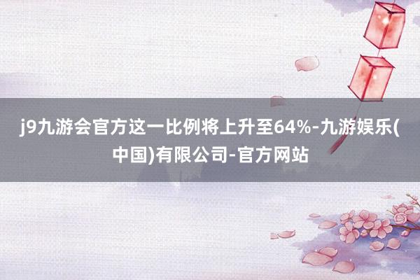 j9九游会官方这一比例将上升至64%-九游娱乐(中国)有限公司-官方网站
