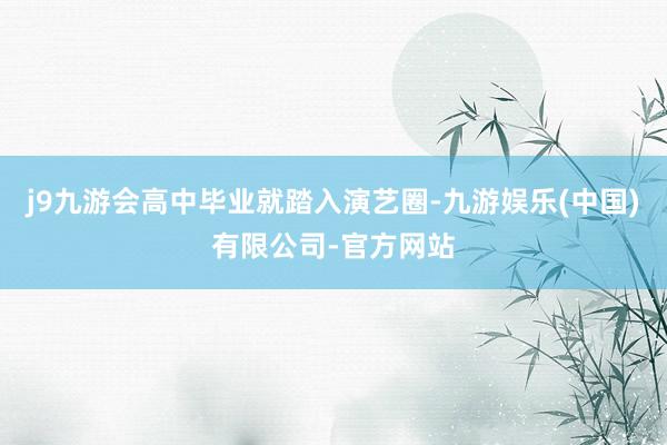 j9九游会高中毕业就踏入演艺圈-九游娱乐(中国)有限公司-官方网站