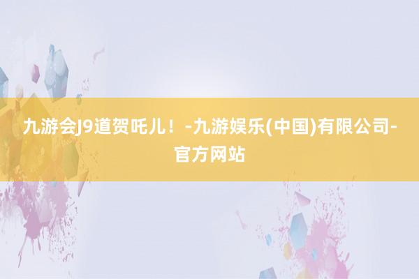 九游会J9道贺吒儿！-九游娱乐(中国)有限公司-官方网站