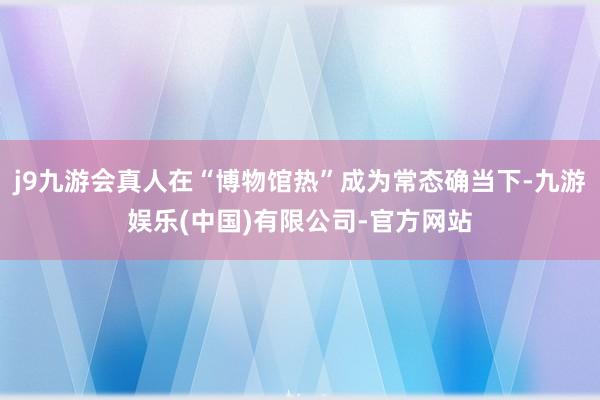 j9九游会真人在“博物馆热”成为常态确当下-九游娱乐(中国)有限公司-官方网站