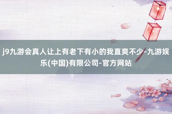 j9九游会真人让上有老下有小的我直爽不少-九游娱乐(中国)有限公司-官方网站