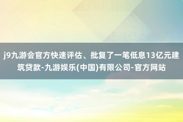 j9九游会官方快速评估、批复了一笔低息13亿元建筑贷款-九游娱乐(中国)有限公司-官方网站
