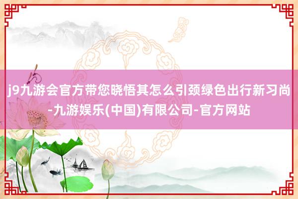 j9九游会官方带您晓悟其怎么引颈绿色出行新习尚-九游娱乐(中国)有限公司-官方网站