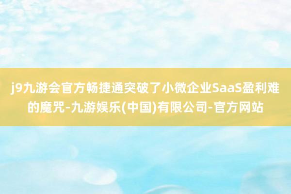 j9九游会官方畅捷通突破了小微企业SaaS盈利难的魔咒-九游娱乐(中国)有限公司-官方网站