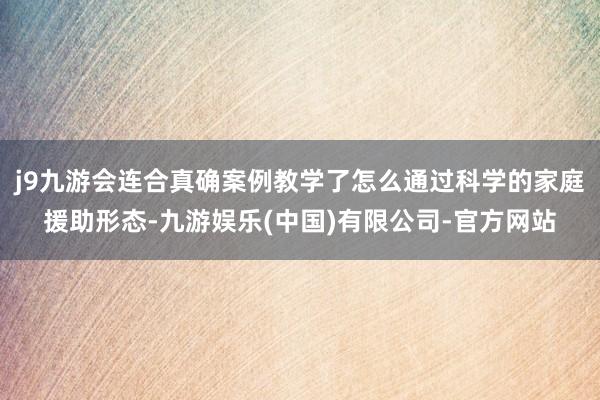 j9九游会连合真确案例教学了怎么通过科学的家庭援助形态-九游娱乐(中国)有限公司-官方网站
