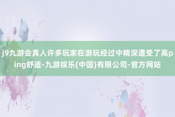 j9九游会真人许多玩家在游玩经过中精深遭受了高ping舒适-九游娱乐(中国)有限公司-官方网站