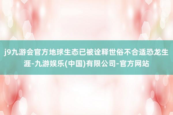 j9九游会官方地球生态已被诠释世俗不合适恐龙生涯-九游娱乐(中国)有限公司-官方网站