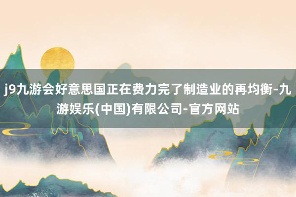 j9九游会好意思国正在费力完了制造业的再均衡-九游娱乐(中国)有限公司-官方网站
