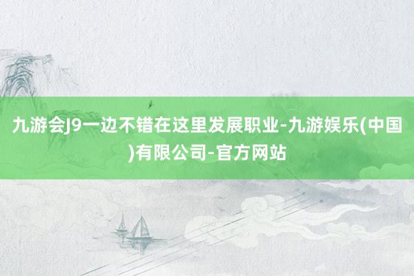 九游会J9一边不错在这里发展职业-九游娱乐(中国)有限公司-官方网站