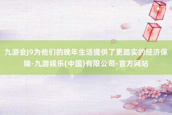 九游会J9为他们的晚年生活提供了更踏实的经济保障-九游娱乐(中国)有限公司-官方网站
