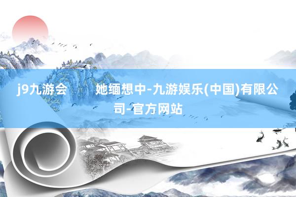 j9九游会        她缅想中-九游娱乐(中国)有限公司-官方网站