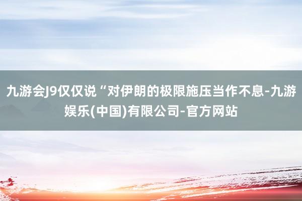 九游会J9仅仅说“对伊朗的极限施压当作不息-九游娱乐(中国)有限公司-官方网站