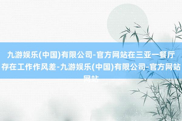 九游娱乐(中国)有限公司-官方网站在三亚一餐厅存在工作作风差-九游娱乐(中国)有限公司-官方网站