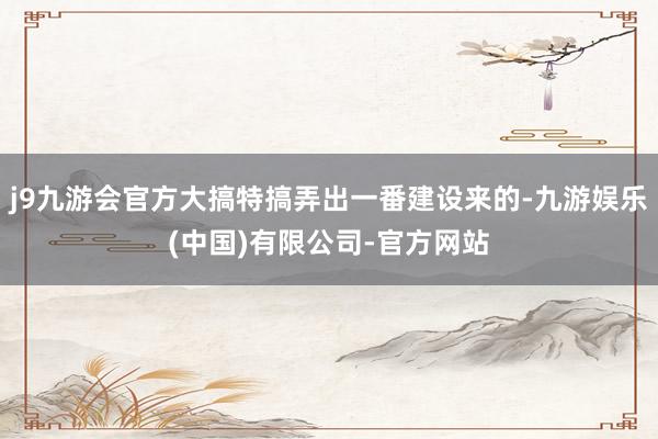 j9九游会官方大搞特搞弄出一番建设来的-九游娱乐(中国)有限公司-官方网站