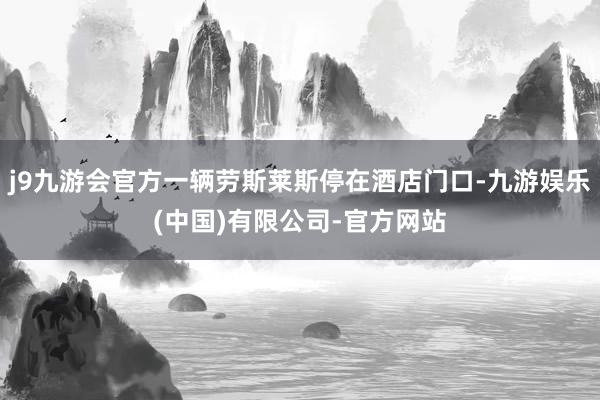 j9九游会官方一辆劳斯莱斯停在酒店门口-九游娱乐(中国)有限公司-官方网站
