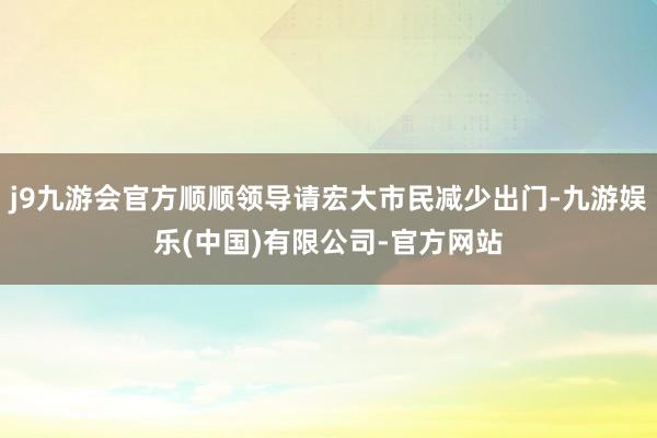 j9九游会官方顺顺领导请宏大市民减少出门-九游娱乐(中国)有限公司-官方网站