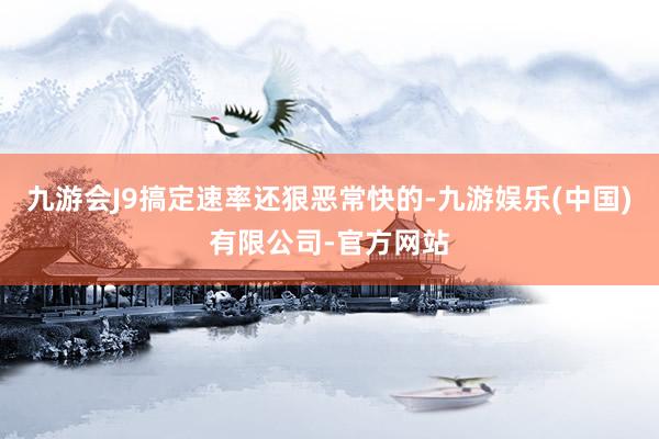 九游会J9搞定速率还狠恶常快的-九游娱乐(中国)有限公司-官方网站