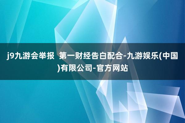 j9九游会举报  第一财经告白配合-九游娱乐(中国)有限公司-官方网站
