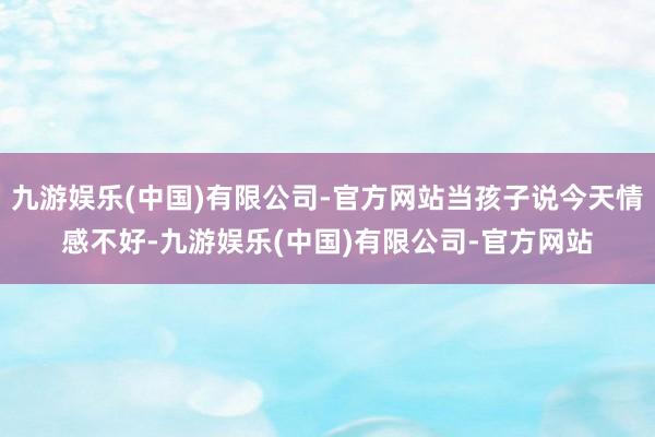 九游娱乐(中国)有限公司-官方网站当孩子说今天情感不好-九游娱乐(中国)有限公司-官方网站