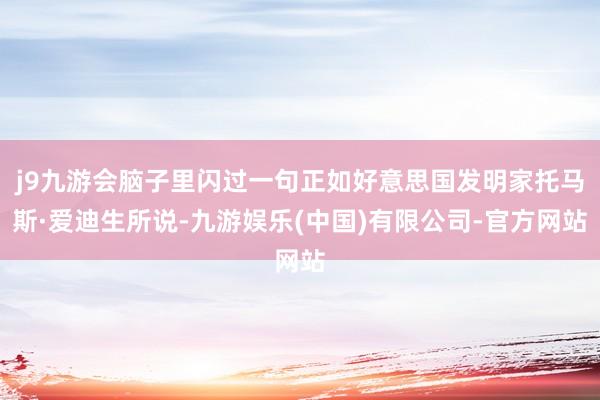j9九游会脑子里闪过一句正如好意思国发明家托马斯·爱迪生所说-九游娱乐(中国)有限公司-官方网站