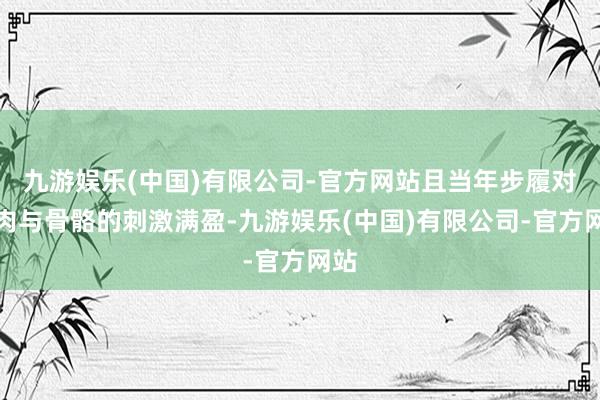 九游娱乐(中国)有限公司-官方网站且当年步履对肌肉与骨骼的刺激满盈-九游娱乐(中国)有限公司-官方网站