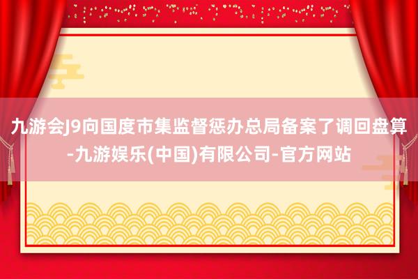 九游会J9向国度市集监督惩办总局备案了调回盘算-九游娱乐(中国)有限公司-官方网站