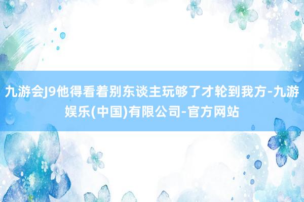 九游会J9他得看着别东谈主玩够了才轮到我方-九游娱乐(中国)有限公司-官方网站