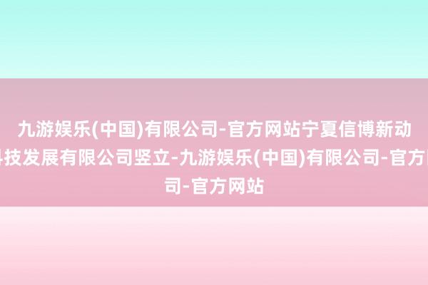 九游娱乐(中国)有限公司-官方网站宁夏信博新动力科技发展有限公司竖立-九游娱乐(中国)有限公司-官方网站