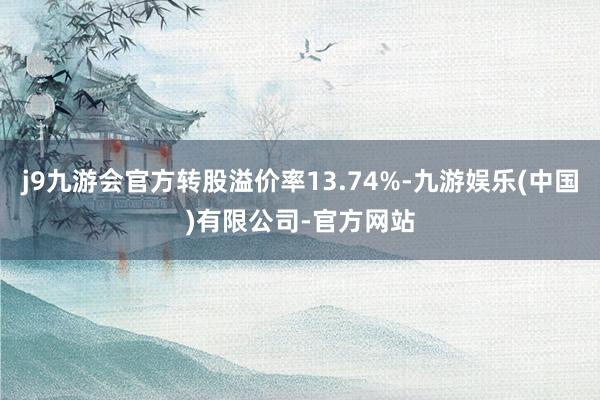 j9九游会官方转股溢价率13.74%-九游娱乐(中国)有限公司-官方网站