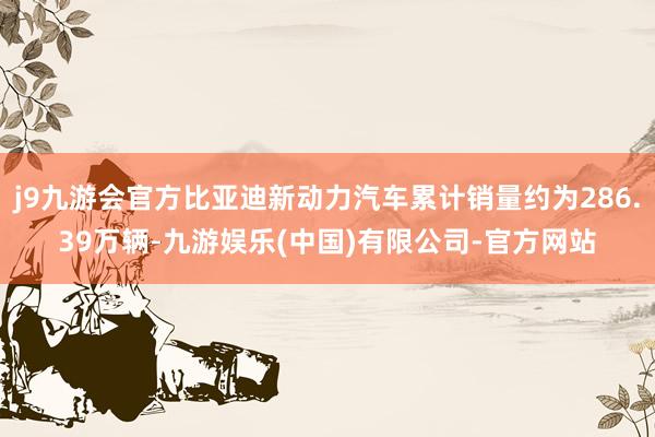 j9九游会官方比亚迪新动力汽车累计销量约为286.39万辆-九游娱乐(中国)有限公司-官方网站