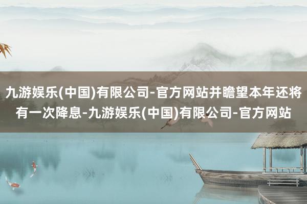 九游娱乐(中国)有限公司-官方网站并瞻望本年还将有一次降息-九游娱乐(中国)有限公司-官方网站