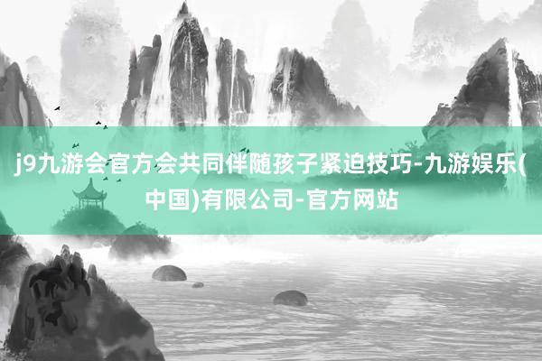j9九游会官方会共同伴随孩子紧迫技巧-九游娱乐(中国)有限公司-官方网站