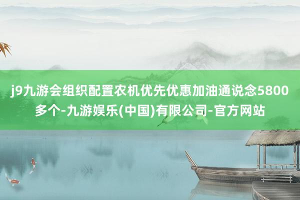 j9九游会组织配置农机优先优惠加油通说念5800多个-九游娱乐(中国)有限公司-官方网站