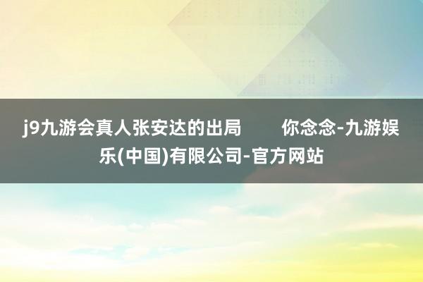 j9九游会真人张安达的出局        你念念-九游娱乐(中国)有限公司-官方网站