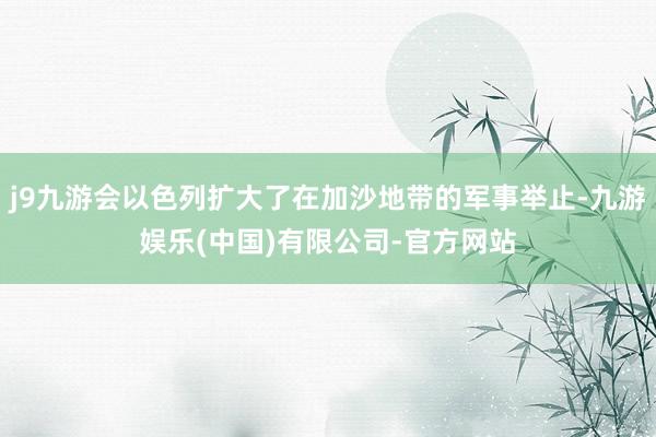 j9九游会以色列扩大了在加沙地带的军事举止-九游娱乐(中国)有限公司-官方网站