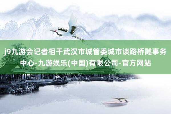 j9九游会记者相干武汉市城管委城市谈路桥隧事务中心-九游娱乐(中国)有限公司-官方网站