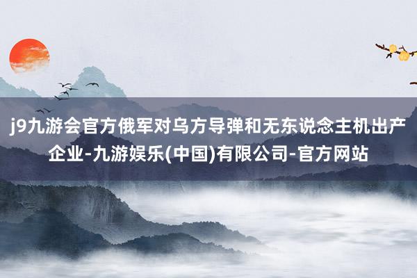 j9九游会官方俄军对乌方导弹和无东说念主机出产企业-九游娱乐(中国)有限公司-官方网站