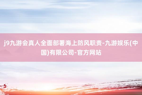 j9九游会真人全面部署海上防风职责-九游娱乐(中国)有限公司-官方网站