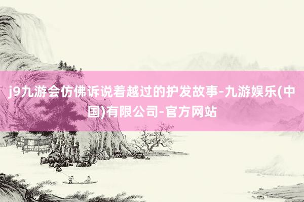 j9九游会仿佛诉说着越过的护发故事-九游娱乐(中国)有限公司-官方网站