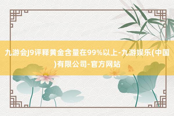 九游会J9评释黄金含量在99%以上-九游娱乐(中国)有限公司-官方网站