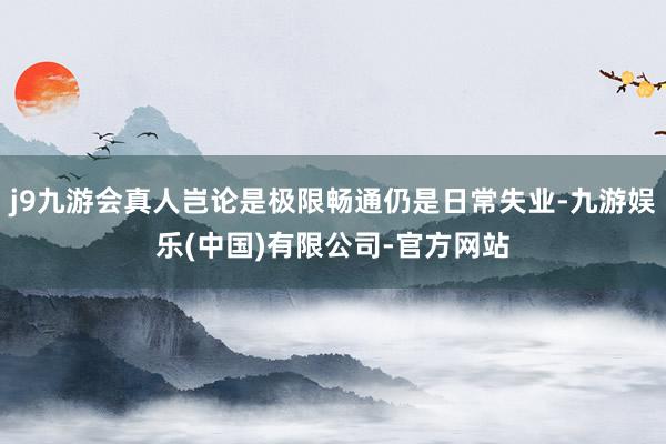 j9九游会真人岂论是极限畅通仍是日常失业-九游娱乐(中国)有限公司-官方网站