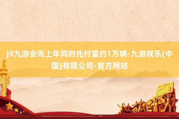 j9九游会而上年同时托付量约1万辆-九游娱乐(中国)有限公司-官方网站
