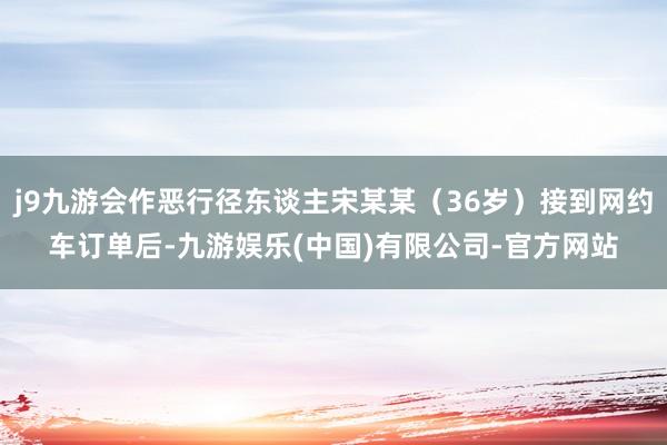 j9九游会作恶行径东谈主宋某某（36岁）接到网约车订单后-九游娱乐(中国)有限公司-官方网站