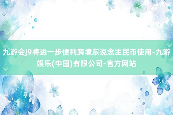 九游会J9将进一步便利跨境东说念主民币使用-九游娱乐(中国)有限公司-官方网站