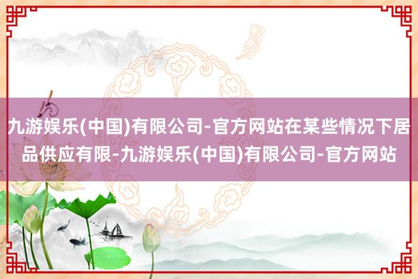 九游娱乐(中国)有限公司-官方网站在某些情况下居品供应有限-九游娱乐(中国)有限公司-官方网站