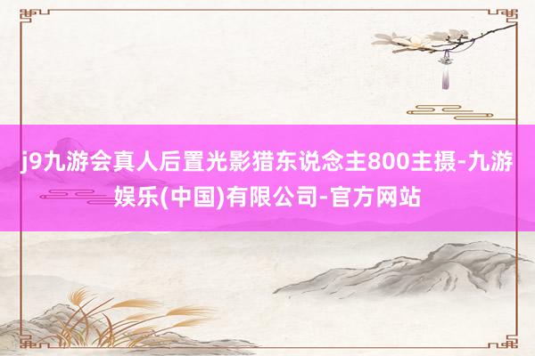 j9九游会真人后置光影猎东说念主800主摄-九游娱乐(中国)有限公司-官方网站