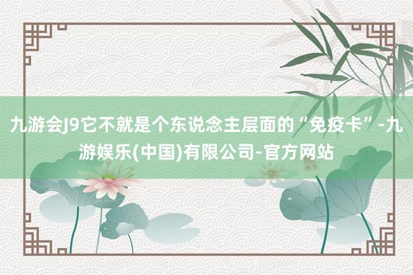 九游会J9它不就是个东说念主层面的“免疫卡”-九游娱乐(中国)有限公司-官方网站