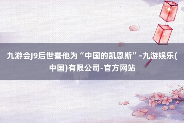 九游会J9后世誉他为“中国的凯恩斯”-九游娱乐(中国)有限公司-官方网站