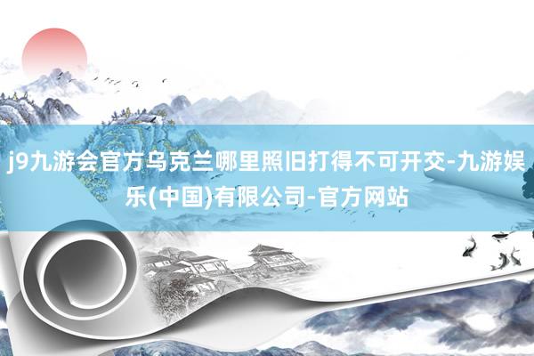 j9九游会官方乌克兰哪里照旧打得不可开交-九游娱乐(中国)有限公司-官方网站
